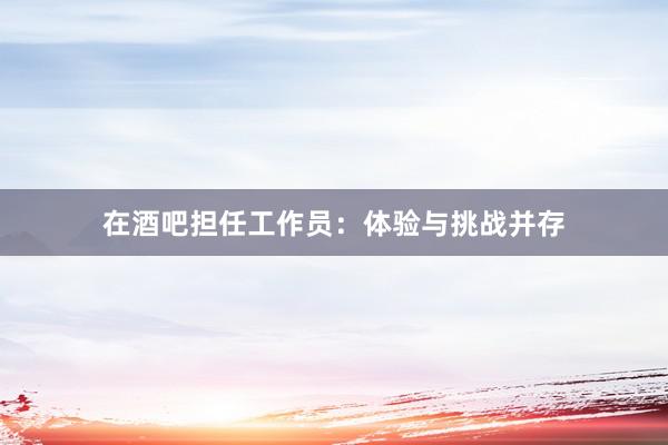 在酒吧担任工作员：体验与挑战并存