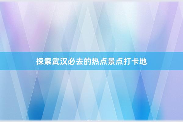 探索武汉必去的热点景点打卡地