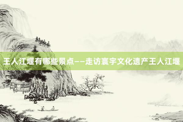 王人江堰有哪些景点——走访寰宇文化遗产王人江堰